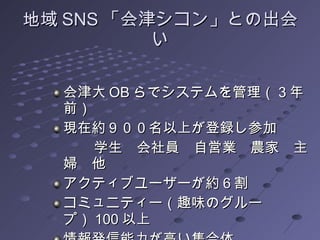 地域 SNS 「会津シコン」との出会い 会津大 OB らでシステムを管理（ 3 年前） 現在約９００名以上が登録し参加 　　　学生　会社員　自営業　農家　主婦　他 アクティブユーザーが約６割 コミュニティー（趣味のグループ） 100 以上 情報発信能力が高い集合体 