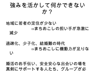 強みを活かして何かできないか？ 地域に若者の定住が少ない 　　　　　　⇒まちおこしの担い手が急激に減少 過疎化、少子化、結婚難の時代 　　　　　　⇒まちおこしに機動力が足りない 婚活のお手伝い、安全安心な出会いの場を 真剣にサポートする人たち、グループが必要！ 