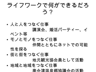 ライフワークで何ができるだろう？ 人と人をつなぐ仕事 　　　　　　講演会、婚活パーティー、イベント等 モノとモノをつなぐ仕事 　　　　　　仲間とともにネットでの可能性を探る 街と街をつなぐ仕事 　　　　　　地元観光協会員として活動 地域と地域をつなぐ仕事 　　　　　　奥会津温泉郷協議会の活動 