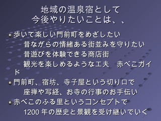 地域の温泉宿として 今後やりたいことは、、 歩いて楽しい門前町をめざしたい 昔ながらの情緒ある街並みを守りたい 昔遊びを体験できる商店街 観光を楽しめるような工夫　赤べこガイド 門前町、宿坊、寺子屋という切り口で　 座禅や写経、お寺の行事のお手伝い 赤べこのふる里というコンセプトで 1200 年の歴史と景観を受け継いでいく 