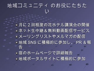 地域コミュニティ のお役にたちたい 月に 2 回程度の花ホテル講演会の開催 ネット生中継＆無料動画配信サービス メーリングリストやメルマガの配信 地域 SNS に積極的に参加し、 PR ＆報告 宿のホームページで詳細報告 地域ポータルサイトに積極的に参加 
