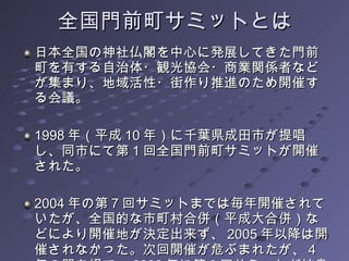 全国門前町サミットとは 日本全国の神社仏閣を中心に発展してきた門前町を有する自治体・観光協会・商業関係者などが集まり、地域活性・街作り推進のため開催する会議。 1998 年（平成 10 年）に千葉県成田市が提唱し、同市にて第 1 回全国門前町サミットが開催された。 2004 年の第 7 回サミットまでは毎年開催されていたが、全国的な市町村合併（平成大合併）などにより開催地が決定出来ず、 2005 年以降は開催されなかった。次回開催が危ぶまれたが、 4 年の間を経て、 2008 年に第 8 回サミットが岐阜県海津市で開催。 