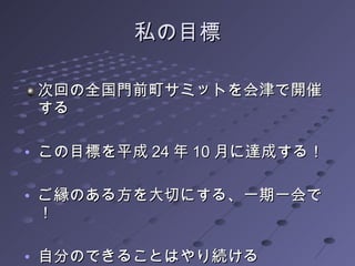 私の目標 次回の全国門前町サミットを会津で開催する この目標を平成 2 4 年 10 月に達成する！ ご縁のある方を大切にする、一期一会で ！ 自分のできることはやり続ける 