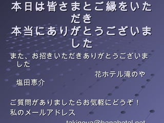 本日は皆さまとご縁をいただき 本当にありがとうございました 　 また、お招きいただきありがとうございました 　　　　　　　　　  　花ホテル滝のや　塩田恵介 ご質問がありましたらお気軽にどうぞ！ 私のメールアドレス 　　　　　　 [email_address] 