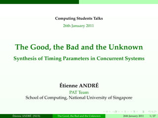 Computing Students Talks
                            26th January 2011




 The Good, the Bad and the Unknown
Synthesis of Timing Parameters in Concurrent Systems




                         ´           ´
                         Etienne ANDRE
                              PAT Team
         School of Computing, National University of Singapore


´           ´
Etienne ANDRE (NUS)     The Good, the Bad and the Unknown   26th January 2011   1 / 27
 