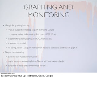GRAPHING AND
                                  MONITORING
    •   Ganglia for graphing/trending

         •   “native” support in Hadoop to push metrics to Ganglia

              •   map or reduce tasks running, slots open, HDFS I/O, etc.

         •   excellent for system graphing like CPU, memory, etc.

         •   scales out horizontally

         •   no conﬁguration - just push metrics from nodes to collectors and they will graph it

    •   Nagios for monitoring

         •   built into our Puppet infrastructure

         •   machines go up, automatically into Nagios with basic system checks

         •   scriptable to easily check other things like JMX


Wednesday, April 20, 2011

basically always have up: jobtracker, Oozie, Ganglia
 
