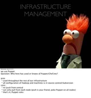 INFRASTRUCTURE
                              MANAGEMENT




Wednesday, April 20, 2011

we use Puppet
Question: Who here has used or knows of Puppet/Chef/etc?

pros
 * used throughout the rest of our infrastructure
 * all conﬁguration of Hadoop and machines is in source control/Subversion
cons
 * no push from central
 * can only pull from each node (pssh is your friend, poke Puppet on all nodes)
 * that’s it, Puppet rules
 