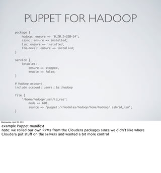 PUPPET FOR HADOOP
               package {
                   hadoop: ensure => '0.20.2+320-14';
                   rsync: ensure => installed;
                   lzo: ensure => installed;
                   lzo-devel: ensure => installed;
               }

               service {
                   iptables:
                       ensure => stopped,
                       enable => false;
               }

               # Hadoop account
               include account::users::la::hadoop

               file {
                   '/home/hadoop/.ssh/id_rsa':
                       mode => 600,
                       source => 'puppet:///modules/hadoop/home/hadoop/.ssh/id_rsa';
               }


Wednesday, April 20, 2011

example Puppet manifest
note: we rolled our own RPMs from the Cloudera packages since we didn’t like where
Cloudera put stuff on the servers and wanted a bit more control
 