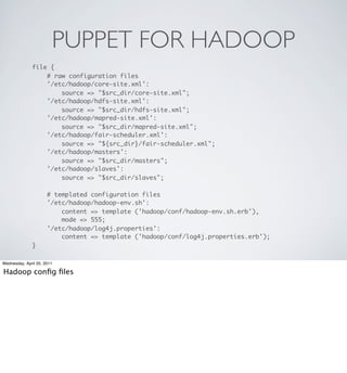 PUPPET FOR HADOOP
               file {
                   # raw configuration files
                   '/etc/hadoop/core-site.xml':
                       source => "$src_dir/core-site.xml";
                   '/etc/hadoop/hdfs-site.xml':
                       source => "$src_dir/hdfs-site.xml";
                   '/etc/hadoop/mapred-site.xml':
                       source => "$src_dir/mapred-site.xml";
                   '/etc/hadoop/fair-scheduler.xml':
                       source => "${src_dir}/fair-scheduler.xml";
                   '/etc/hadoop/masters':
                       source => "$src_dir/masters";
                   '/etc/hadoop/slaves':
                       source => "$src_dir/slaves";

                      # templated configuration files
                      '/etc/hadoop/hadoop-env.sh':
                          content => template ('hadoop/conf/hadoop-env.sh.erb'),
                          mode => 555;
                      '/etc/hadoop/log4j.properties':
                          content => template ('hadoop/conf/log4j.properties.erb');
               }

Wednesday, April 20, 2011

Hadoop conﬁg ﬁles
 