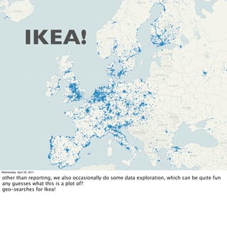 IKEA!




Wednesday, April 20, 2011

other than reporting, we also occasionally do some data exploration, which can be quite fun
any guesses what this is a plot of?
geo-searches for Ikea!
 