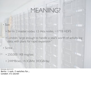 MEANING?

    •   Size

         •   Berlin: 2 master nodes, 13 data nodes, ~17TB HDFS

         •   London: “large enough to handle a year’s worth of activity log
             data, with plans for rapid expansion”

    •   Scribe

         •   250,000 1KB msg/sec

         •   244MB/sec, 14.3GB/hr, 343GB/day

Wednesday, April 20, 2011

Berlin: 1 rack, 2 switches for...
London: it’s secret!
 