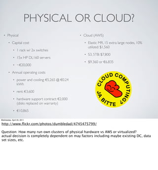 PHYSICAL OR CLOUD?
  •   Physical                                       •   Cloud (AWS)
        •   Capital cost                                 •   Elastic MR, 15 extra large nodes, 10%
                                                             utilized: $1,560
             •   1 rack w/ 2x switches
                                                         •   S3, 5TB: $7,800
             •   15x HP DL160 servers
                                                         •   $9,360 or €6,835
             •   ~€20,000
        •   Annual operating costs
             •   power and cooling: €5,265 @ €0.24
                 kWh
             •   rent: €3,600
             •   hardware support contract: €2,000
                 (disks replaced on warranty)
             •   €10,865

Wednesday, April 20, 2011

http://www.ﬂickr.com/photos/dumbledad/4745475799/

Question: How many run own clusters of physical hardware vs AWS or virtualized?
actual decision is completely dependent on may factors including maybe existing DC, data
set sizes, etc.
 