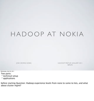 H A D O O P AT N O K I A



                            JOSH DEVINS, NOKIA          HADOOP MEETUP, JANUARY 2011
                                                                 BERLIN


Wednesday, April 20, 2011

Two parts:
 * technical setup
 * applications

before starting Question: Hadoop experience levels from none to some to lots, and what
about cluster mgmt?
 