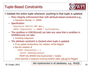 Tuple-Based ConstraintsValidate the entire tuple whenever anything in that tuple is updatedMore integrity enforcement than with attribute-based constraints e.g.,Population Density <= 30000Specification:Population INT(11) NOT NULL,CHECK (Population <= 30000 * SurfaceArea),The condition in CHECK(cond) can take any value that a condition in WHERE(cond) can takeIncluding subqueriesThe attribute constraint is checked when tuple is updatedIf we update SurfaceArea, the violation will be flaggedBut the violation ofCHECK (Population > (      SELECT SUM(Population)         FROM City WHERE City.CountryCode = Code))which specifies a subquery involving another table, will not be flaggedNot implemented in all databases, e.g., MySQL
