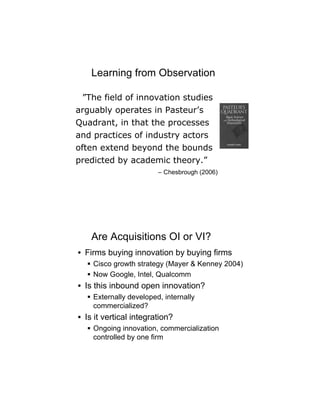 Learning from Observation

 ”The field of innovation studies
arguably operates in Pasteur’s
Quadrant, in that the processes
and practices of industry actors
often extend beyond the bounds
predicted by academic theory.”
                        – Chesbrough (2006)




    Are Acquisitions OI or VI?
• Firms buying innovation by buying firms
   Cisco growth strategy (Mayer & Kenney 2004)
   Now Google, Intel, Qualcomm
• Is this inbound open innovation?
   Externally developed, internally
    commercialized?
• Is it vertical integration?
   Ongoing innovation, commercialization
    controlled by one firm
 