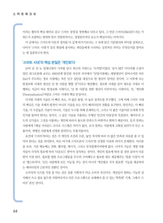 스 마 트 워 크 ④




     이라는 챕터의 핵심 테마로 삼고 ‘스마트 경영’을 첫번째로 다루고 있다. 그 만큼 스마트(SMART) 라는 키
     워드가 포괄하는 범위와 뜻이 전방위적이고, 경영관리적인 요소가 핵심이라는 이야기다.
      이 글에서는 스마트의 이론적 정의를 더 깊게 따지기보다는 그 속에 담긴 기본원리와 의미를 살펴보고,
     나아가 ‘스마트 시대’가 일선 현업에 종사하는 개인들에게 시사하는 실천적인 의미는 무엇인지를 알아보
     는 데 집중하고자 한다.


     ‘스마트 시대’의 핵심 본질은 ‘개인화’다
      10여 년 전 뉴 밀레니엄이 시작될 당시 최고의 키워드는 ‘디지털’이었다. 당시 MIT 미디어랩 소장이
     었던 네그로폰테 교수는 1995년에 발간된 자신의 저서에서 “산업시대에는 대량생산이 일어나지만 비트
     (bit)가 주도하는 정보 시대에는 작은 인구 집단을 대상으로 한 생산이 일어날 것이며, 그 이후에 오는
     탈정보화 시대의 생산은 단 한 사람을 향할 것”이라고 예견했다. 정보화 시대를 넘어 새로운 시대로 이
     행하는 지금이 바로 탈정보화 시대이고, ‘단 한 사람’을 위한 생산이 이루어지는 시대이다. 즉, ‘개인화
     (Personalization)’야말로 스마트 시대의 핵심 본질이다.
      디지털 시대의 기술은 더 빠른 속도, 더 많은 용량, 더 높은 집적도를 추구했다. 그에 비해 스마트 시대
     의 핵심은 기술 자체의 발전이 아니라 기술을 보는 인식 패러다임의 전환을 요구한다. 말인즉슨, 더 빠른
     기술, 더 수준높은 기술이 아니라, 기술은 누구를 위해 존재하는가, 그리고 더 좋은 기술이란 도대체 무엇
     인가를 물어야 한다는 것이다. 그 답은 기술을 사용하는 주체인 ‘인간의 다양성’과 직결된다. 제아무리 고
     도의 신기술도 그것을 이용하는 개인에 따라서 용도와 만족도가 바뀌거나 변하기 때문이다. 듣지 못하는
     사람에게 7채널 서라운드 오디오 시스템은 의미가 없다. 보지 못하는 사람에게 고화질 HDTV가 무슨 소
     용이며, 색맹인 사람에게 선명한 칼라TV는 무용지물이다.
      요컨대 ‘스마트’하다는 것은 각 개인의 조건과 수준, 놓인 처지에 따라 더 많은 만족과 자유를 줄 수 있
     어야 한다는 것을 의미한다. 바로 여기에 스마트폰이 ‘스마트’한 진정한 이유와 의미가 존재한다. 아이폰
     을 보라. 기본 메뉴에는 전화, 웹서핑, 메시지, 그리고 뮤직플레이어밖에 없다. 나머지 기능은 개별 사용
     자들이 각자의 필요에 따라 ‘다운로드’ 받아서 설치하는 것이다. 개인의 필요에 따라 쓸 것만 골라서 다운
     받아 쓰면 된다. 필요할 법한 프로그램들을 무수히 구비해두고 필요한 대로 제공해주는 ‘맞춤 시장’이 바
     로 ‘앱스토어’다. ‘모든 사람에게 모든 기능’을 주는 것이 아니라 ‘개인별로 각자 필요한’ 기능을 제공하라
     는 패러다임의 근본적인 전환인 것이다.
      소비자의 니즈를 가장 잘 아는 것은 상품 기획자가 아닌 소비자 자신이다. 개인들이 원하는 기능만 설
     치해서 쓰고 필요 없으면 지워버리거나 다른 프로그램으로 교체해서 쓸 수 있는 ‘똑똑한’ 기계, 그래서 ‘스
     마트’ 폰인 것이다.




64
 