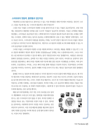 스마트화의 원동력, 플랫폼과 집단지성
 ‘개인화’된 요구를 맞춤식으로 충족시킬 수 있는 이런 똑똑함은 대체 어디에서 비롯되는 것인가? 그리
고 그것을 가능케 하는 힘, ‘스마트의 원동력’은 과연 무엇인가?
 그것은 바로 ‘수많은 소비자’들의 다양한 니즈를 충족시켜 줄 수 있는 ‘수많은 공급자’들이다. 산업 시대
에는 생산설비나 대량생산 장비를 갖춘 ‘소수의’ 기업들이 ‘공급자’의 전부였다. 이들은 규격화된 제품을
양산했고, 소비자들은 공급자들이 만든 스펙에 맞추어서 자신들의 필요에 비교적 좀더 맞는 모델을 ‘선택’
하는 구조였다. 선택의 자유는 있으되 공급되는 모델에 한해서만 고를 수 있는 ‘제한된’ 선택이었다. 그러
나 지금은 다르다. 스마트폰의 어플들을 생산하는 주체는 ‘소수의’ 단말기 제조사가 아니라 수많은 개인과
소기업으로 이루어진 ‘다수의 개발자들’이다. 개인이나 소수집단의 다양한 요구에 대해 대응할 수 있는 다
수의 공급자들이 등장한 것이다.
 그러면 수많은 소비자들의 다양한 니즈를 어떻게 파악하고 그에 맞는 제품을 개발할 수 있는가? 그 정
보 전달의 매개체가 개인과 개인이 ‘관계로 연결된(Social)’ 인맥망, 바로 소셜네트워크이다. 그리고 이러
한 소셜 네트워크가 동작할 수 있도록 해주는 물적 기반(인프라)이 바로 ‘플랫폼’이다. 사람들은 유튜브를
통해서 동영상을 유포하고, 급박한 사고 현장 사진을 트위터로 실어 나른다. 아이폰으로 공연이나 강의
동영상을 생중계하고, 페이스북을 이용해 사회 이슈에 대한 집단 토론과 시민행동을 조직한다. 이와 같이
트위터, 구글(유튜브), 아이폰, 그리고 페이스북을 합해 사람들은 TGIF라 부른다. TGIF야말로 소비자와
공급자를 이어주는 다리이자, 집단의 지혜와 지식을 모아서 주고 받는 새로운 ‘집단지성의 유통’ 플랫폼인
것이다.
 플랫폼 서비스는 엄밀히 따지면 콘텐츠나 가치의 생산자가 아니라 유통의 매개 역할을 맡는다. 왜 가치
의 생산자와 가치를 전달하는 매개수단이 분리되는 것일까? 그것은 바로 다수의 소비자와 그들의 다양성
을 동시에 만족시켜야 하는 스마트 시대의 특성 때문이다. 모두가 한 가지의 제품과 획일적인 기능을 받
아들이는 규격화 시대에는 그럴 필요가 없었다. 하지만 이제는 소수 공급자의 제한된 모델로 수많은 이들
의 요구를 모두 수용하는 것 자체가 어렵게 되었다. 그렇게 할 수 있다 하더라도 필요하지 않은 기능을 모
두에게 제공하는 것은 낭비일 뿐이다.
 예를 들어 대기업에게는 아주 적은 수의 수요만을 갖고 있어
서 개발해봐야 크게 돈이 되지 않는 장애인용 어플리케이션을
만드는 것은 수지타산이 맞지 않을 수 있다. 하지만 장애인 시
장만을 목표로 삼는 기업이라면 사정이 다를 수 있다. 영어만
을 공부하려는 사람에게 만국어 사전을 사라고 강요하는 것은
과잉이자 낭비이다. 이런 사정 때문에 플랫폼 제공자와 집단지
성에 기반한 공급자들 사이에 새로운 공생 협력 관계가 생겨난
다. 이것이 바로 ‘생태계’다.




                                                     1101 The Banker   65
 