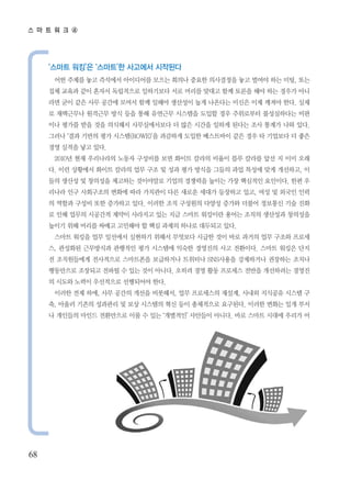 스 마 트 워 크 ④




     ‘스마트 워킹’은 ‘스마트’한 사고에서 시작된다
      어떤 주제를 놓고 즉석에서 아이디어를 모으는 회의나 중요한 의사결정을 놓고 벌여야 하는 미팅, 또는
     집체 교육과 같이 혼자서 독립적으로 일하기보다 서로 머리를 맞대고 함께 토론을 해야 하는 경우가 아니
     라면 굳이 같은 사무 공간에 모여서 함께 일해야 생산성이 높게 나온다는 미신은 이제 깨져야 한다. 실제
     로 재택근무나 원격근무 방식 등을 통해 유연근무 시스템을 도입할 경우 주위로부터 불성실하다는 비판
     이나 평가를 받을 것을 의식해서 사무실에서보다 더 많은 시간을 일하게 된다는 조사 통계가 나와 있다.
     그러나 ‘결과 기반의 평가 시스템(ROWE)’을 과감하게 도입한 베스트바이 같은 경우 타 기업보다 더 좋은
     경영 실적을 낳고 있다.
      2010년 현재 우리나라의 노동자 구성비를 보면 화이트 칼라의 비율이 블루 칼라를 앞선 지 이미 오래
     다. 이런 상황에서 화이트 칼라의 업무 구조 및 성과 평가 방식을 그들의 과업 특성에 맞게 개선하고, 이
     들의 생산성 및 창의성을 제고하는 것이야말로 기업의 경쟁력을 높이는 가장 핵심적인 요인이다. 한편 우
     리나라 인구 사회구조의 변화에 따라 가치관이 다른 새로운 세대가 등장하고 있고, 여성 및 외국인 인력
     의 역할과 구성비 또한 증가하고 있다. 이러한 조직 구성원의 다양성 증가와 더불어 정보통신 기술 진화
     로 인해 업무의 시공간적 제약이 사라지고 있는 지금 스마트 워킹이란 용어는 조직의 생산성과 창의성을
     높이기 위해 머리를 싸매고 고민해야 할 핵심 과제의 하나로 대두되고 있다.
      스마트 워킹을 업무 일선에서 실현하기 위해서 무엇보다 시급한 것이 바로 과거의 업무 구조와 프로세
     스, 관성화된 근무방식과 관행적인 평가 시스템에 익숙한 경영진의 사고 전환이다. 스마트 워킹은 단지
     전 조직원들에게 전사적으로 스마트폰을 보급하거나 트위터나 SNS사용을 강제하거나 권장하는 조치나
     행동만으로 조장되고 전파될 수 있는 것이 아니다. 오히려 경영 활동 프로세스 전반을 개선하려는 경영진
     의 시도와 노력이 우선적으로 선행되어야 한다.
      이러한 전제 하에, 사무 공간의 개선을 비롯해서, 업무 프로세스의 재설계, 사내외 지식공유 시스템 구
     축, 아울러 기존의 성과관리 및 보상 시스템의 혁신 등이 총체적으로 요구된다. 이러한 변화는 일개 부서
     나 개인들의 마인드 전환만으로 이룰 수 있는 ‘개별적인’ 사안들이 아니다. 바로 스마트 시대에 우리가 어




68
 