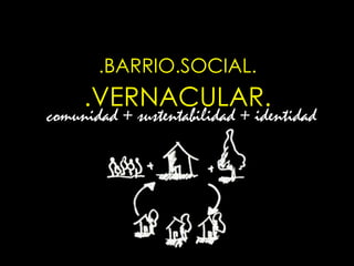 .BARRIO.SOCIAL.
     .VERNACULAR.
comunidad + sustentabilidad + identidad
 