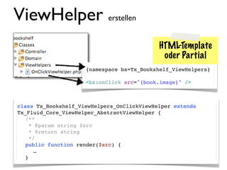 ViewHelper erstellen
                                            HTML-Template
                                             oder Partial
                     {namespace bs=Tx_Bookshelf_ViewHelpers}

                     <bs:onClick src="{book.image}" />



class Tx_Bookshelf_ViewHelpers_OnClickViewHelper extends
Tx_Fluid_Core_ViewHelper_AbstractViewHelper {
! /**
!   * @param string $src
!   * @return string
!   */
! public function render($src) {
     …
  }
 