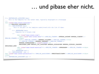 … und pibase eher nicht.
<!-- ###TEMPLATE_LATEST### begin
!    This is the template for the latest news, typically displayed on a frontpage
-->
<div class="news-latest-container">
!    <h2>###LATEST_HEADER###</h2>
!    <!-- ###CONTENT### begin
!    !      This is the part of the template substituted with the list of news:
!    -->
!    !    <!-- ###NEWS### begin
!    !    !    Template for a single item
!    !    -->
!    !    !      <div class="news-latest-item">
!    !    !    !    <span class="news-latest-date"><!--###LINK_ITEM###-->###NEWS_DATE### ###NEWS_TIME###<!--
###LINK_ITEM###--></span>
!    !    !    !    <h3><!--###LINK_ITEM###-->###NEWS_TITLE###<!--###LINK_ITEM###--></h3>
!    !    !    !    <!--###LINK_ITEM###-->###NEWS_IMAGE###<!--###LINK_ITEM###-->
!    !    !    !    ###NEWS_SUBHEADER###<hr class="clearer" />
!    !    !    !    ###CATWRAP_B### ###TEXT_CAT_LATEST### ###NEWS_CATEGORY### ###NEWS_CATEGORY_IMAGE###
###CATWRAP_E###
                 <div class="news-latest-morelink"><!--###LINK_ITEM###-->###MORE###<!--###LINK_ITEM###--></div>
!    !    !      </div>
!    !    <!-- ###NEWS### end-->!!
!    <!-- ###CONTENT### end -->
<div class="news-latest-gotoarchive"><!--###LINK_ARCHIVE###-->###GOTOARCHIVE###<!--###LINK_ARCHIVE###--></div>
</div>
<!-- ###TEMPLATE_LATEST### end -->
 
