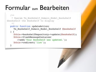 Formular zum Bearbeiten
  /**
!   * @param Tx_Bookshelf_Domain_Model_Bookshelf
$bookshelf the Bookshelf to display
!   */
! public function updateAction(
     Tx_Bookshelf_Domain_Model_Bookshelf $bookshelf
  ) {
! ! $this->bookshelfRepository->update($bookshelf);
! ! $this->flashMessageContainer
        ->add('Your Bookshelf was updated.');
! ! $this->redirect('list');
! }
 