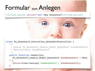 Formular zum Anlegen
<f:link.action action="new">New Bookshelf</f:link.action>




class Tx_Bookshelf_Controller_BookshelfController {
! /**
!   * @param Tx_Bookshelf_Domain_Model_Bookshelf $newBookshelf
!   * @dontvalidate $newBookshelf
!   */
! public function newAction(
     Tx_Bookshelf_Domain_Model_Bookshelf $newBookshelf = NULL
  ) {
! ! $this->view->assign('newBookshelf', $newBookshelf);
! }
 
