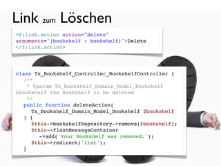 Link zum Löschen
<f:link.action action="delete"
arguments="{bookshelf : bookshelf}">Delete
</f:link.action>




class Tx_Bookshelf_Controller_BookshelfController {
! /**
!   * @param Tx_Bookshelf_Domain_Model_Bookshelf
$bookshelf the Bookshelf to be deleted
!   */
! public function deleteAction(
     Tx_Bookshelf_Domain_Model_Bookshelf $bookshelf
  ) {
! ! $this->bookshelfRepository->remove($bookshelf);
! ! $this->flashMessageContainer
        ->add('Your Bookshelf was removed.');
! ! $this->redirect('list');
! }
 