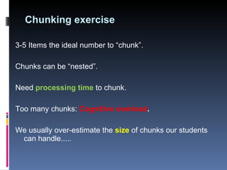 Chunking exercise 3-5 Items the ideal number to “chunk”.  Chunks can be “nested”.  Need  processing time  to chunk.  Too many chunks:  Cognitive overload .  We usually over-estimate the  size  of chunks our students can handle..... 