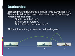 Battleships Battleship A and Battleship B fire AT THE SAME INSTANT The shells follow the trajectories shown to hit Battleship C. Which shell hits first?  Shell from A before B. Shell from B before A. Both shells at the same time? All the information you need is on the diagram! A B C 