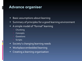 Advance organiser Basic assumptions about learning Summary of principles for a good learning environment A simple model of “formal” learning Chunking Concepts Questions Scripts Society’s changing learning needs Workplace embedded learning Creating a learning organisation 