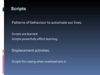 Scripts Patterns of behaviour to automate our lives.  Scripts are learned.  Scripts powerfully effect learning. Displacement activities.  Scripts for coping when overload sets in. 