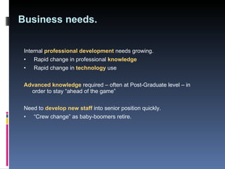 Business needs. Internal  professional development  needs growing.  •   Rapid change in professional  knowledge •   Rapid change in  technology  use Advanced knowledge   required – often at Post-Graduate level – in order to stay “ahead of the game”  Need to  develop new staff   into senior position quickly. •  “ Crew change” as baby-boomers retire.  