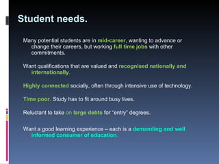 Student needs. Many potential students are in  mid-career , wanting to advance or change their careers, but working  full time jobs   with other commitments.  Want qualifications that are valued and  recognised nationally and internationally .  Highly connected   socially, often through intensive use of technology.  Time poor . Study has to fit around busy lives.  Reluctant to take  on  large debts   for “entry” degrees.  Want a good learning experience – each is a  demanding and well informed consumer of education . 