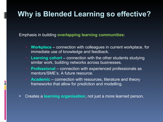Why is Blended Learning so effective?  Emphasis in building  overlapping learning communities : Workplace  – connection with colleagues in current workplace, for immediate use of knowledge and feedback.  Learning cohort   – connection with the other students studying similar work, building networks across businesses. Professional  – connection with experienced professionals as mentors/SME’s. A future resource.  Academic  – connection with resources, literature and theory frameworks that allow for prediction and modelling.  Creates a  learning organisation , not just a more learned person.  
