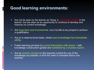 Good   learning environments: Are not be seen by the learner as ‘fixing’ a  knowledge deficit  in the learner, but are seen as an opportunity to continue to develop and improve on current knowledge . Are  long term and incremental , not a hurdle to be jumped to achieve a qualification.  Are on a need-to-know basis, where  new knowledge has immediate utility .  Foster learning primarily by  social interaction with peers  – with knowledge construction guided and  validated by a trusted expert .  Are as  closely situated  in the required context for use of the knowledge as possible, to limit the need to translate theory into practice.  