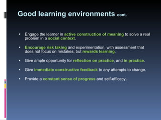 Good learning environments  cont. Engage the learner in  active construction of meaning  to solve a real problem in a  social context .  Encourage risk taking  and experimentation, with assessment that does not focus on mistakes, but  rewards learning .  Give ample opportunity for  reflection on practice , and  in practice . Give  immediate constructive feedback  to any attempts to change.  Provide a  constant sense of progress  and self-efficacy.  