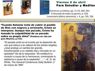 Viernes 8 de abril Para Estudiar y Meditar: “ El pecado entró en el mundo por la deserción de uno que estuvo a la cabeza de los santos ángeles.  ¿Qué produjo un cambio tan grande, transformando a un súbdito real y honrado en un apóstata? Se da la respuesta: ‘Se enalteció tu corazón a causa de tu hermosura, corrompiste tu sabiduría a causa de tu esplendor’…..”.–E. G. de White,  The General Conference Daily Bulletin , 2 de marzo de 1897. Patriarcas y profetas, pp. 11-23, 360, 361;  El Deseado de todas las gentes, p. 429.  Comentario bíblico adventista, t. 4, pp. 705, 706 “ Cuando Satanás trata de cubrir al pueblo de Dios con negrura y arruinarlo, Cristo se interpone. Aunque han pecado, Cristo ha tomado la culpabilidad de su pecado sobre su propia alma”  (Palabras de vida del gran Maestro, p.133). 