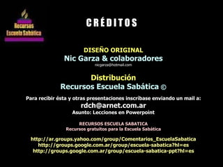 DISEÑO ORIGINAL Nic Garza & colaboradores [email_address] Distribución Recursos Escuela Sabática  © Para recibir ésta y otras presentaciones inscríbase enviando un mail a: [email_address] Asunto: Lecciones en Powerpoint RECURSOS ESCUELA SABATICA Recursos gratuitos para la Escuela Sabática http://ar.groups.yahoo.com/group/Comentarios_EscuelaSabatica http://groups.google.com.ar/group/escuela-sabatica?hl=es http://groups.google.com.ar/group/escuela-sabatica-ppt?hl=es C R É D I T O S 