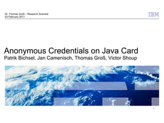 Dr. Thomas Groß – Research Scientist
03 February 2011




Anonymous Credentials on Java Card
Patrik Bichsel, Jan Camenisch, Thomas Groß, Victor Shoup




                                                                          1




                                                           © 2009 IBM Corporation
 