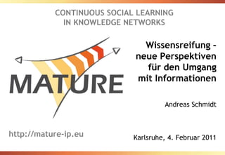 CONTINUOUS SOCIAL LEARNING IN KNOWLEDGE NETWORKS Wissensreifung – neue Perspektiven für den Umgang mit Informationen Andreas Schmidt Karlsruhe, 4. Februar 2011 http://mature-ip.eu 