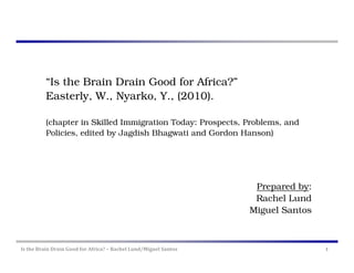 “Is the Brain Drain Good for Africa?”
          Easterly, W., Nyarko, Y., (2010).

          (chapter in Skilled Immigration Today: Prospects, Problems, and
          Policies, edited by Jagdish Bhagwati and Gordon Hanson)




                                                                   Prepared by:
                                                                   Rachel Lund
                                                                  Miguel Santos



Is the Brain Drain Good for Africa? – Rachel Lund/Miguel Santos                   1
 