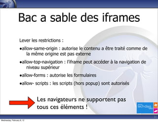 Bac a sable des iframes
                   Lever les restrictions :
                   •allow-same-origin : autorise le contenu a être traité comme de
                            la même origine est pas externe
                   •allow-top-navigation : l’iframe peut accéder à la navigation de
                            niveau supérieur
                   •allow-forms : autorise les formulaires
                   •allow- scripts : les scripts (hors popup) sont autorisés

                                 Les navigateurs ne supportent pas
                                 tous ces éléments !
                                                                                      31
Wednesday, February 8, 12
 