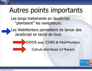 Autres points importants
                   Les longs traitements en JavaScript
                     “plantaient” les navigateurs.
                   Les WebWorkers permettent de lancer des
                     JavaScript en tache de fond

                            DDOS avec CORS & WebWorkers
                               Calculs distribués (cf Ravan)



                                                               32
Wednesday, February 8, 12
 
