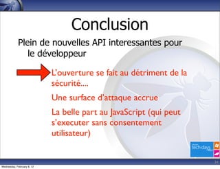 Conclusion
            Plein de nouvelles API interessantes pour
               le développeur

                            L’ouverture se fait au détriment de la
                            sécurité....
                            Une surface d’attaque accrue
                            La belle part au JavaScript (qui peut
                            s’executer sans consentement
                            utilisateur)


                                                                     34
Wednesday, February 8, 12
 