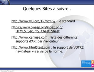 Quelques Sites a suivre..

                   http://www.w3.org/TR/html5/ : le standard
                   https://www.owasp.org/index.php/
                      HTML5_Security_Cheat_Sheet
                   http://www.caniuse.com : liste des différents
                      supports d’API par navigateur
                   http://www.html5test.com : le support de VOTRE
                      navigateur vis a vis de la norme.




                                                                    36
Wednesday, February 8, 12
 
