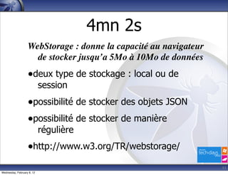 4mn 2s
                   WebStorage : donne la capacité au navigateur
                     de stocker jusqu’a 5Mo à 10Mo de données
                   •deux type de stockage : local ou de
                            session
                   •possibilité de stocker des objets JSON
                   •possibilité de stocker de manière
                            régulière
                   •http://www.w3.org/TR/webstorage/
                                                                  11
Wednesday, February 8, 12
 