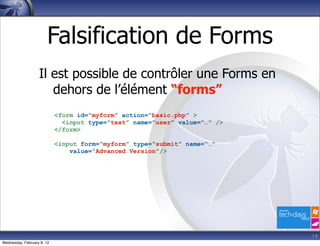 Falsification de Forms
                   Il est possible de contrôler une Forms en
                      dehors de l’élément “forms”
                            <form id=“myform” action=“basic.php” >
                              <input type=“text” name=“user” value=“…” />
                            </form>

                            <input form=“myform” type=“submit” name=“…”
                                value=“Advanced Version”/>




                                                                            14
Wednesday, February 8, 12
 