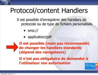 Protocol/content Handlers
                            Il est possible d’enregistrer des handlers de
                                protocole ou de type de fichiers personalisés
                                • sms://
                                • application/pdf
                             Il est possible (mais pas recommandé)
                             de changer les handlers standards
                             (dépend des navigateurs)
                             Il n’est pas obligatoire de demander à
                             l’utilisateur son autorisation

                                                                                16
Wednesday, February 8, 12
 